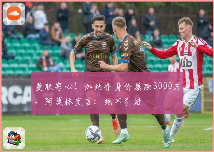 曼联寒心！加纳乔身价暴跌3000万，阿莫林直言：绝不引进