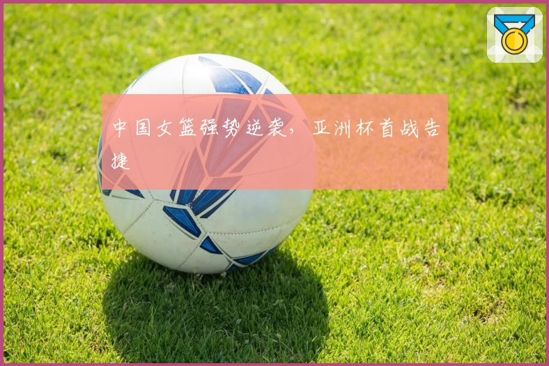 中国女篮强势逆袭,亚洲杯首战告捷