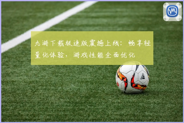 九游下载极速版震撼上线：畅享轻量化体验，游戏性能全面优化