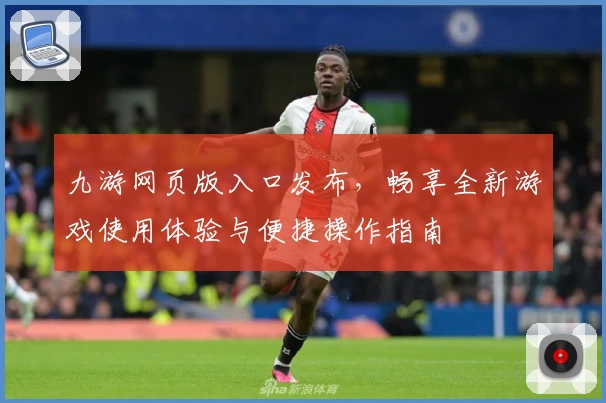 九游网页版入口发布，畅享全新游戏使用体验与便捷操作指南