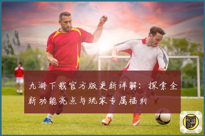 九游下载官方版更新详解：探索全新功能亮点与玩家专属福利