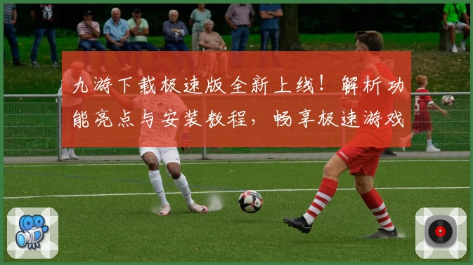 九游下载极速版全新上线！解析功能亮点与安装教程，畅享极速游戏体验