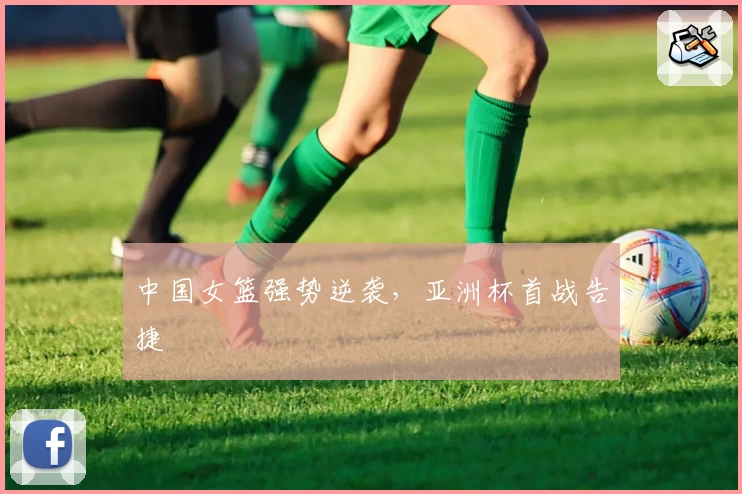 中国女篮强势逆袭,亚洲杯首战告捷