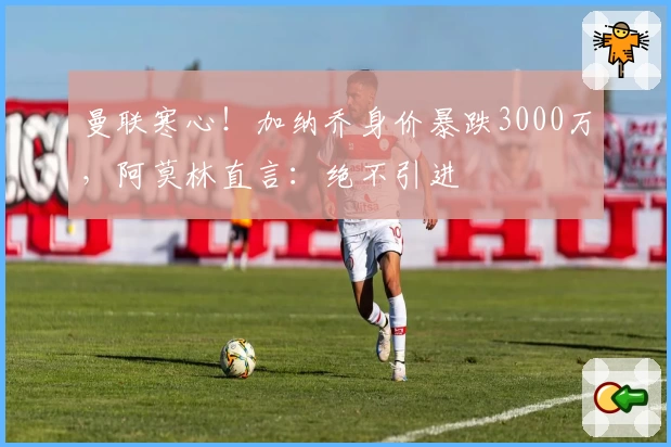 曼联寒心!加纳乔身价暴跌3000万,阿莫林直言:绝不引进