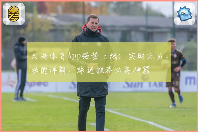 久游体育App强势上线：实时比分、功能详解，球迷推荐必备神器