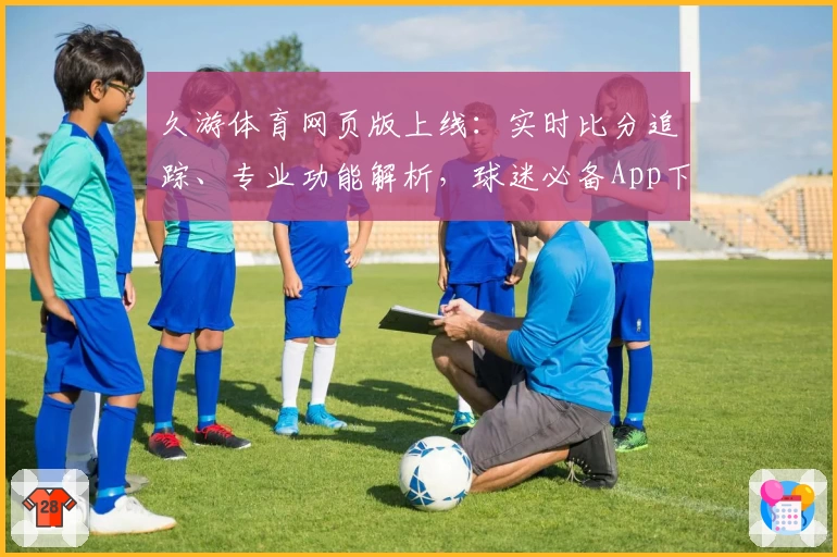 久游体育网页版上线:实时比分追踪、专业功能解析,球迷必备App下载推荐