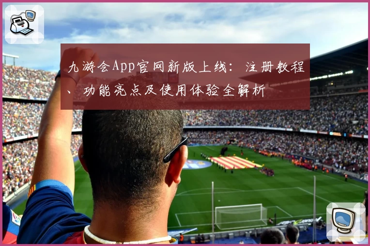 九游会App官网新版上线：注册教程、功能亮点及使用体验全解析