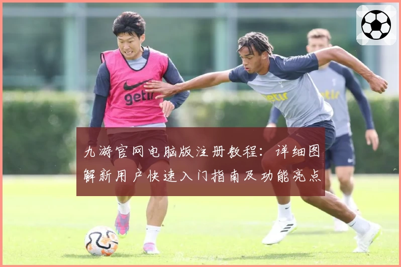 九游官网电脑版注册教程：详细图解新用户快速入门指南及功能亮点解析