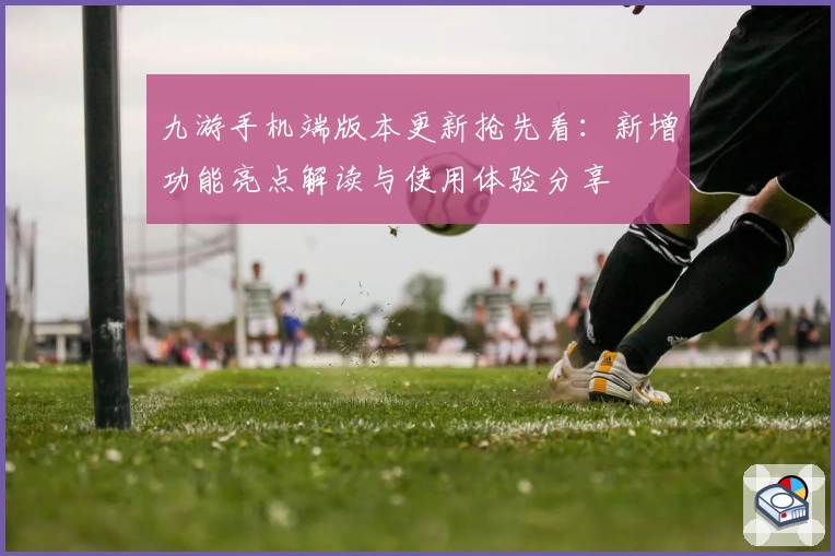 九游手机端版本更新抢先看：新增功能亮点解读与使用体验分享