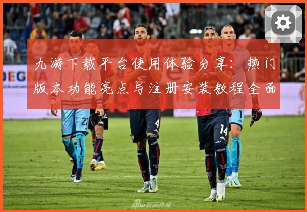 九游下载平台使用体验分享：热门版本功能亮点与注册安装教程全面解析