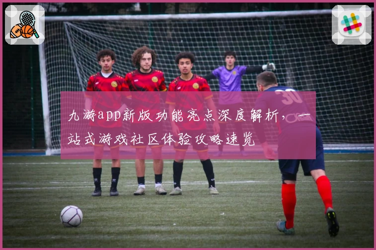 九游app新版功能亮点深度解析，一站式游戏社区体验攻略速览