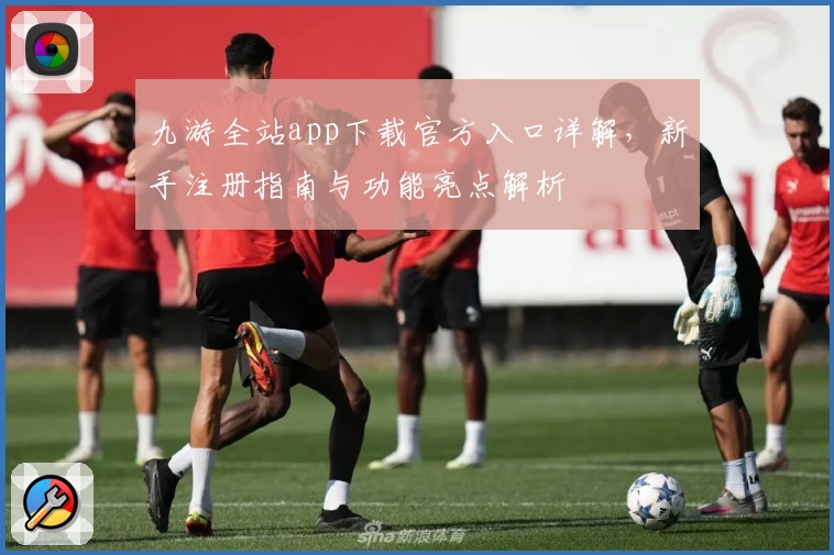 九游全站app下载官方入口详解，新手注册指南与功能亮点解析