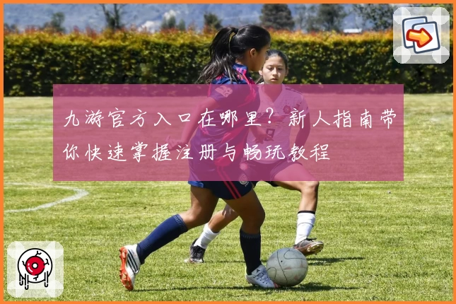 九游官方入口在哪里？新人指南带你快速掌握注册与畅玩教程