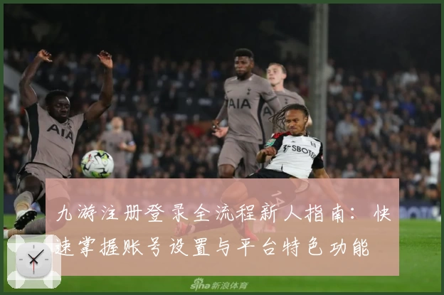 九游注册登录全流程新人指南：快速掌握账号设置与平台特色功能