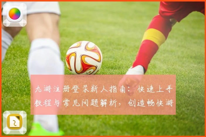 九游注册登录新人指南:快速上手教程与常见问题解析,创造畅快游戏体验