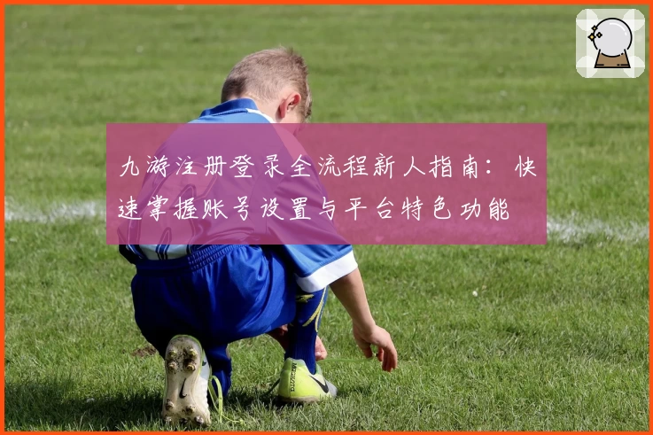 九游注册登录全流程新人指南：快速掌握账号设置与平台特色功能
