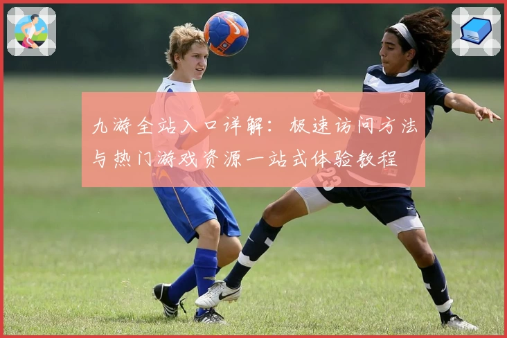 九游全站入口详解：极速访问方法与热门游戏资源一站式体验教程