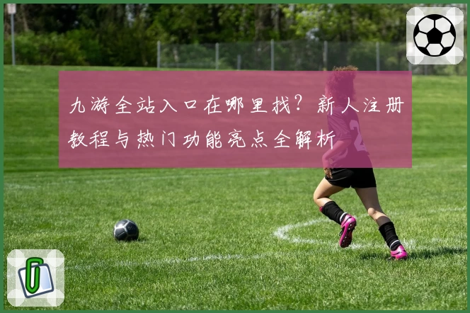 九游全站入口在哪里找？新人注册教程与热门功能亮点全解析