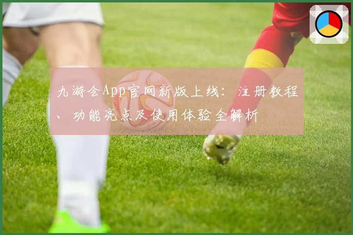 九游会App官网新版上线：注册教程、功能亮点及使用体验全解析