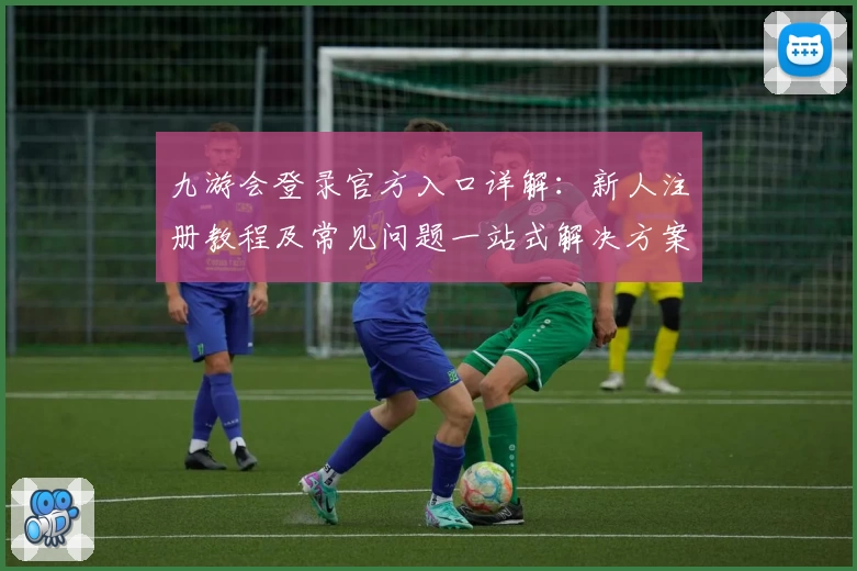九游会登录官方入口详解:新人注册教程及常见问题一站式解决方案