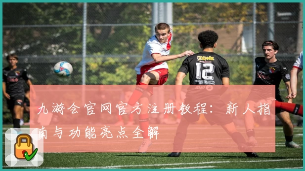 九游会官网官方注册教程：新人指南与功能亮点全解