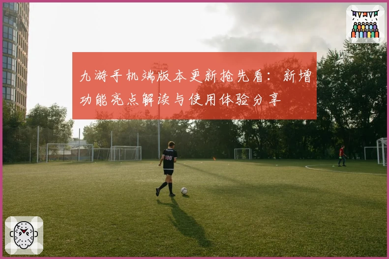 九游手机端版本更新抢先看：新增功能亮点解读与使用体验分享