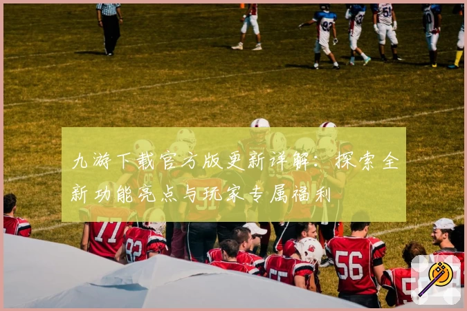 九游下载官方版更新详解：探索全新功能亮点与玩家专属福利