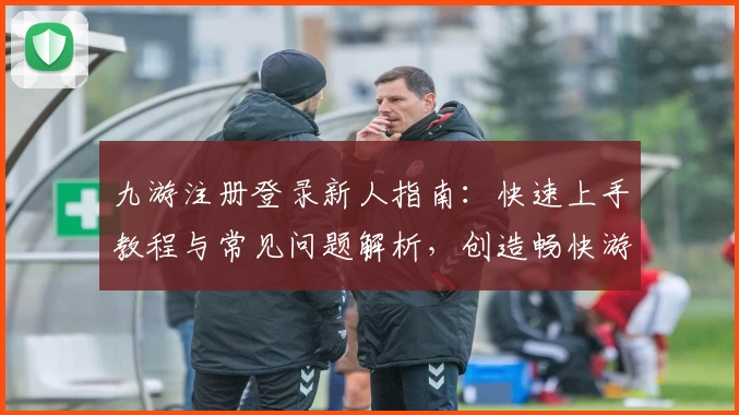 九游注册登录新人指南:快速上手教程与常见问题解析,创造畅快游戏体验